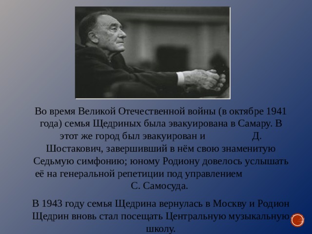 Во время Великой Отечественной войны (в октябре 1941 года) семья Щедриных была эвакуирована в Самару. В этот же город был эвакуирован и Д. Шостакович, завершивший в нём свою знаменитую Седьмую симфонию; юному Родиону довелось услышать её на генеральной репетиции под управлением С. Самосуда. В 1943 году семья Щедрина вернулась в Москву и Родион Щедрин вновь стал посещать Центральную музыкальную школу. 