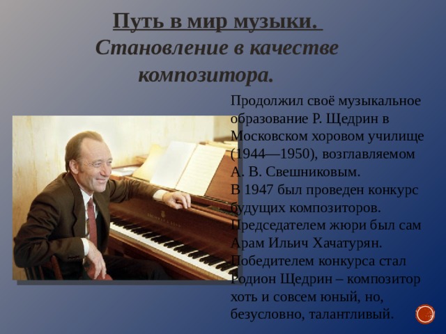 Путь в мир музыки. Становление в качестве композитора. Продолжил своё музыкальное образование Р. Щедрин в Московском хоровом училище (1944—1950), возглавляемом А. В. Свешниковым. В 1947 был проведен конкурс будущих композиторов. Председателем жюри был сам Арам Ильич Хачатурян. Победителем конкурса стал Родион Щедрин – композитор хоть и совсем юный, но, безусловно, талантливый. 