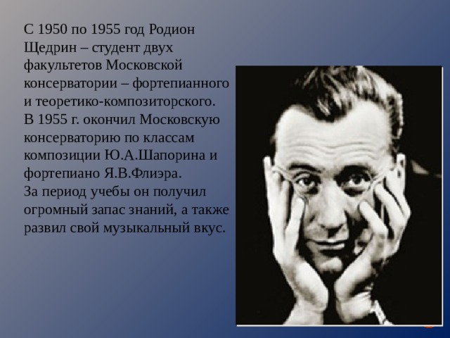 С 1950 по 1955 год Родион Щедрин – студент двух факультетов Московской консерватории – фортепианного и теоретико-композиторского. В 1955 г. окончил Московскую консерваторию по классам композиции Ю.А.Шапорина и фортепиано Я.В.Флиэра. За период учебы он получил огромный запас знаний, а также развил свой музыкальный вкус. 