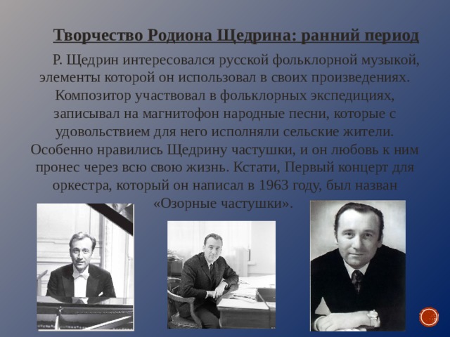 Творчество Родиона Щедрина: ранний период Р. Щедрин интересовался русской фольклорной музыкой, элементы которой он использовал в своих произведениях. Композитор участвовал в фольклорных экспедициях, записывал на магнитофон народные песни, которые с удовольствием для него исполняли сельские жители. Особенно нравились Щедрину частушки, и он любовь к ним пронес через всю свою жизнь. Кстати, Первый концерт для оркестра, который он написал в 1963 году, был назван «Озорные частушки». 