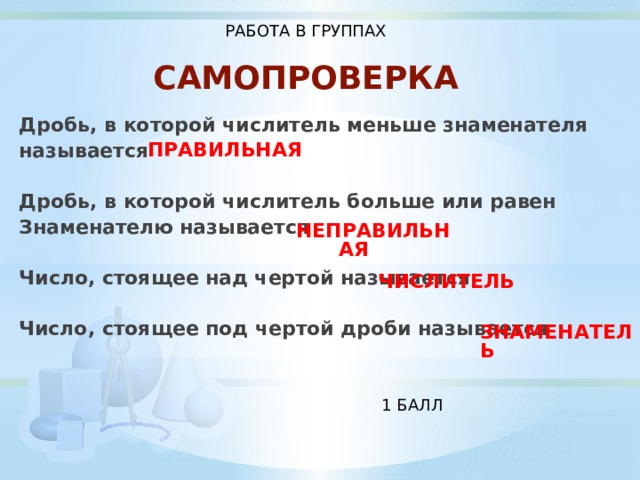 РАБОТА В ГРУППАХ САМОПРОВЕРКА Дробь, в которой числитель меньше знаменателя называется  Дробь, в которой числитель больше или равен Знаменателю называется  Число, стоящее над чертой называется  Число, стоящее под чертой дроби называется ПРАВИЛЬНАЯ НЕПРАВИЛЬНАЯ ЧИСЛИТЕЛЬ ЗНАМЕНАТЕЛЬ 1 БАЛЛ 