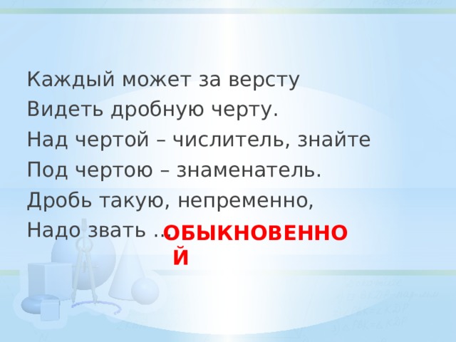 Каждый может за версту Видеть дробную черту. Над чертой – числитель, знайте Под чертою – знаменатель. Дробь такую, непременно, Надо звать … ОБЫКНОВЕННОЙ 