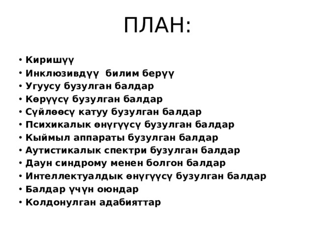 ПЛАН: Киришүү Инклюзивд ү ү  билим бер ү ү  Угуусу бузулган балдар  Көрүүсү бузулган балдар  Сүйлөөсү катуу бузулган балдар  Психикалык өнүгүүсү бузулган балдар Кыймыл аппараты бузулган балдар Аутистикалык спектри бузулган балдар Даун синдрому менен болгон балдар Интеллектуалдык өнүгүүсү бузулган балдар Балдар ү ч ү н оюндар Колдонулган адабияттар 