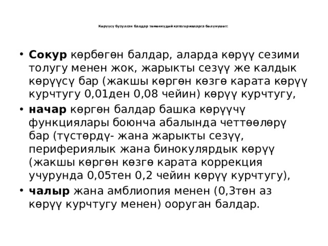    Көрүүсү бузулган балдар төмөнкүдөй категорияларга бөлүнүшөт:      Сокур көрбөгөн балдар, аларда көрүү сезими толугу менен жок, жарыкты сезүү же калдык көрүүсү бар (жакшы көргөн көзгө карата көрүү курчтугу 0,01ден 0,08 чейин) көрүү курчтугу, начар көргөн балдар башка көрүүчү функциялары боюнча абалында четтөөлөрү бар (түстөрдү- жана жарыкты сезүү, перифериялык жана бинокулярдык көрүү (жакшы көргөн көзгө карата коррекция учурунда 0,05тен 0,2 чейин көрүү курчтугу), чалыр жана амблиопия менен (0,3төн аз көрүү курчтугу менен) ооруган балдар. 