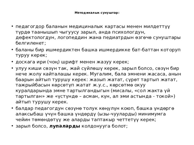 Методикалык сунуштар:   педагогдор баланын медициналык картасы менен милдеттүү түрдө таанышып чыгуусу зарыл, анда психологдун, дефектологдун, логопеддин жана педиатрдын өзгөчө сунуштары белгиленет; баланы бир ишмердиктен башка ишмердикке бат-баттан которуп туруу керек; доскага ири (чоң) шрифт менен жазуу керек; улуу киши сөзүн так, жай сүйлөшү керек, зарыл болсо, сөзүн бир нече жолу кайталашы керек. Мугалим, бала эмнени жасаса, анын баарын айтып турушу керек: жазып жатат, сүрөт тартып жатат, тажрыйбасын көрсөтүп жатат ж.у.с., көрсөтмө окуу куралдарында эмне тартылгандыгын (мисалы, «сол жакта үй тартылган» же «үстүндө – асман, күн, ал эми астында - токой») айтып турушу керек. балдар педагогдун сөзүнө толук көңүлүн коюп, башка үндөргө алаксыбаш үчүн башка үндөрдү (ызы-чууларды) минимумга чейин төмөндөтүү же аларды таптакыр четтетүү керек; зарыл болсо, лупаларды колдонууга болот; 