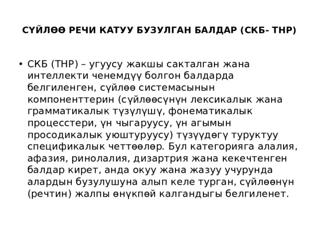  СҮЙЛӨӨ РЕЧИ КАТУУ БУЗУЛГАН БАЛДАР (СКБ- ТНР)   СКБ (ТНР) – угуусу жакшы сакталган жана интеллекти ченемдүү болгон балдарда белгиленген, сүйлөө системасынын компоненттерин (сүйлөөсүнүн лексикалык жана грамматикалык түзүлүшү, фонематикалык процесстери, үн чыгаруусу, үн агымын просодикалык уюштуруусу) түзүүдөгү туруктуу спецификалык четтөөлөр. Бул категорияга алалия, афазия, ринолалия, дизартрия жана кекечтенген балдар кирет, анда окуу жана жазуу учурунда алардын бузулушуна алып келе турган, сүйлөөнүн (речтин) жалпы өнүкпөй калгандыгы белгиленет. 