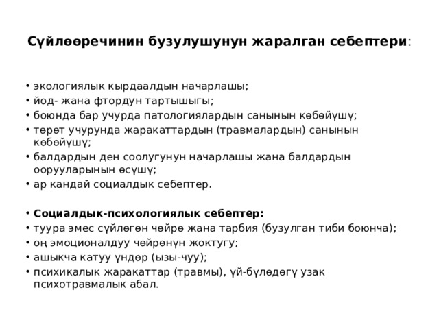  Сүйлөөречинин бузулушунун жаралган себептери :   экологиялык кырдаалдын начарлашы; йод- жана фтордун тартышыгы; боюнда бар учурда патологиялардын санынын көбөйүшү; төрөт учурунда жаракаттардын (травмалардын) санынын көбөйүшү; балдардын ден соолугунун начарлашы жана балдардын оорууларынын өсүшү; ар кандай социалдык себептер.    Социалдык-психологиялык себептер: туура эмес сүйлөгөн чөйрө жана тарбия (бузулган тиби боюнча); оң эмоционалдуу чөйрөнүн жоктугу; ашыкча катуу үндөр (ызы-чуу); психикалык жаракаттар (травмы), үй-бүлөдөгү узак психотравмалык абал. 