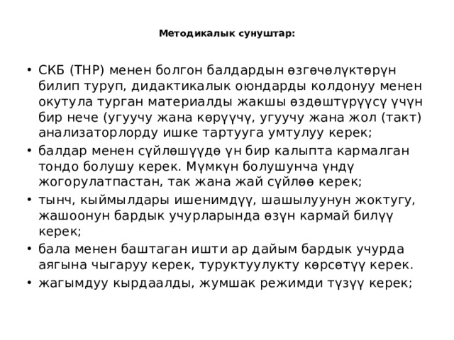  Методикалык сунуштар:   СКБ (ТНР) менен болгон балдардын өзгөчөлүктөрүн билип туруп, дидактикалык оюндарды колдонуу менен окутула турган материалды жакшы өздөштүрүүсү үчүн бир нече (угуучу жана көрүүчү, угуучу жана жол (такт) анализаторлорду ишке тартууга умтулуу керек;    балдар менен сүйлөшүүдө үн бир калыпта кармалган тондо болушу керек. Мүмкүн болушунча үндү жогорулатпастан, так жана жай сүйлөө керек; тынч, кыймылдары ишенимдүү, шашылуунун жоктугу, жашоонун бардык учурларында өзүн кармай билүү керек; бала менен баштаган ишти ар дайым бардык учурда аягына чыгаруу керек, туруктуулукту көрсөтүү керек. жагымдуу кырдаалды, жумшак режимди түзүү керек; 