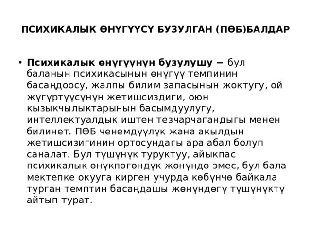  ПСИХИКАЛЫК ӨНҮГҮҮСҮ БУЗУЛГАН (ПӨБ)БАЛДАР   Психикалык өнүгүүнүн бузулушу − бул баланын психикасынын өнүгүү темпинин басаңдоосу, жалпы билим запасынын жоктугу, ой жүгүртүүсүнүн жетишсиздиги, оюн кызыкчылыктарынын басымдуулугу, интеллектуалдык иштен тезчарчагандыгы менен билинет. ПӨБ ченемдүүлүк жана акылдын жетишсизигинин ортосундагы ара абал болуп саналат. Бул түшүнүк туруктуу, айыкпас психикалык өнүкпөгөндүк жөнүндө эмес, бул бала мектепке окууга кирген учурда көбүнчө байкала турган темптин басаңдашы жөнүндөгү түшүнүктү айтып турат. 
