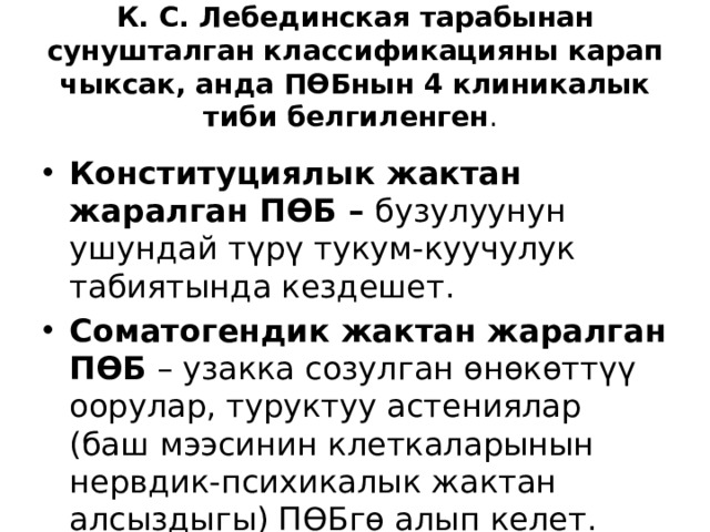  К. С. Лебединская тарабынан сунушталган классификацияны карап чыксак, анда ПӨБнын 4 клиникалык тиби белгиленген .   Конституциялык жактан жаралган ПӨБ – бузулуунун ушундай түрү тукум-куучулук табиятында кездешет. Соматогендик жактан жаралган ПӨБ – узакка созулган өнөкөттүү оорулар, туруктуу астениялар (баш мээсинин клеткаларынын нервдик-психикалык жактан алсыздыгы) ПӨБгө алып келет. 