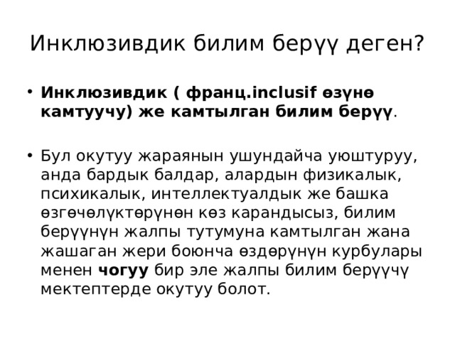 Инклюзивдик билим бер ү ү деген? Инклюзивдик ( франц.inclusif өзүнө камтуучу) же камтылган билим берүү . Бул окутуу жараянын ушундайча уюштуруу, анда бардык балдар, алардын физикалык, психикалык, интеллектуалдык же башка өзгөчөлүктөрүнөн көз карандысыз, билим берүүнүн жалпы тутумуна камтылган жана жашаган жери боюнча өздөрүнүн курбулары менен чогуу бир эле жалпы билим берүүчү мектептерде окутуу болот. 