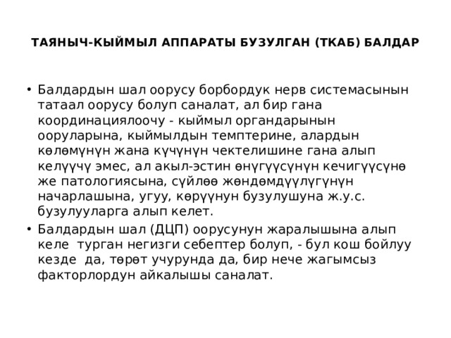  ТАЯНЫЧ-КЫЙМЫЛ АППАРАТЫ БУЗУЛГАН (ТКАБ) БАЛДАР   Балдардын шал оорусу борбордук нерв системасынын татаал оорусу болуп саналат, ал бир гана координациялоочу - кыймыл органдарынын ооруларына, кыймылдын темптерине, алардын көлөмүнүн жана күчүнүн чектелишине гана алып келүүчү эмес, ал акыл-эстин өнүгүүсүнүн кечигүүсүнө же патологиясына, сүйлөө жөндөмдүүлүгүнүн начарлашына, угуу, көрүүнун бузулушуна ж.у.с. бузулууларга алып келет. Балдардын шал (ДЦП) оорусунун жаралышына алып келе турган негизги себептер болуп, - бул кош бойлуу кезде да, төрөт учурунда да, бир нече жагымсыз факторлордун айкалышы саналат.   