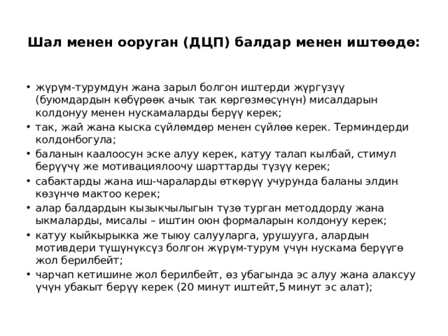  Шал менен ооруган (ДЦП) балдар менен иштөөдө:   жүрүм-турумдун жана зарыл болгон иштерди жүргүзүү (буюмдардын көбүрөөк ачык так көргөзмөсүнүн) мисалдарын колдонуу менен нускамаларды берүү керек; так, жай жана кыска сүйлөмдөр менен сүйлөө керек. Терминдерди колдонбогула; баланын каалоосун эске алуу керек, катуу талап кылбай, стимул берүүчү же мотивациялоочу шарттарды түзүү керек; сабактарды жана иш-чараларды өткөрүү учурунда баланы элдин көзүнчө мактоо керек; алар балдардын кызыкчылыгын түзө турган методдорду жана ыкмаларды, мисалы – иштин оюн формаларын колдонуу керек; катуу кыйкырыкка же тыюу салууларга, урушууга, алардын мотивдери түшүнүксүз болгон жүрүм-турум үчүн нускама берүүгө жол берилбейт; чарчап кетишине жол берилбейт, өз убагында эс алуу жана алаксуу үчүн убакыт берүү керек (20 минут иштейт,5 минут эс алат); 