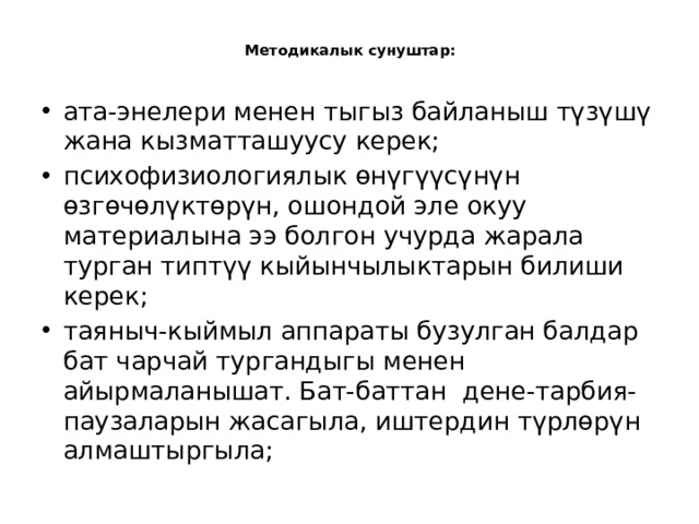  Методикалык сунуштар:   ата-энелери менен тыгыз байланыш түзүшү жана кызматташуусу керек; психофизиологиялык өнүгүүсүнүн өзгөчөлүктөрүн, ошондой эле окуу материалына ээ болгон учурда жарала турган типтүү кыйынчылыктарын билиши керек; таяныч-кыймыл аппараты бузулган балдар бат чарчай тургандыгы менен айырмаланышат. Бат-баттан дене-тарбия-паузаларын жасагыла, иштердин түрлөрүн алмаштыргыла; 