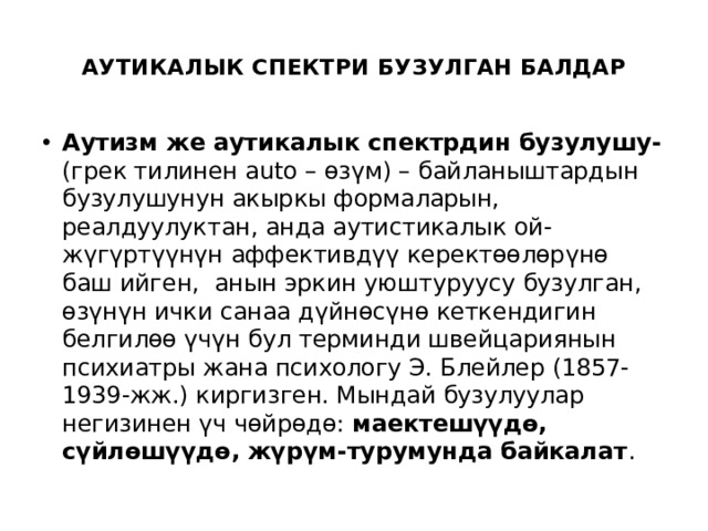  АУТИКАЛЫК СПЕКТРИ БУЗУЛГАН БАЛДАР   Аутизм же аутикалык спектрдин бузулушу- (грек тилинен auto – өзүм) – байланыштардын бузулушунун акыркы формаларын, реалдуулуктан, анда аутистикалык ой-жүгүртүүнүн аффективдүү керектөөлөрүнө баш ийген, анын эркин уюштуруусу бузулган, өзүнүн ички санаа дүйнөсүнө кеткендигин белгилөө үчүн бул терминди швейцариянын психиатры жана психологу Э. Блейлер (1857-1939-жж.) киргизген. Мындай бузулуулар негизинен үч чөйрөдө: маектешүүдө, сүйлөшүүдө, жүрүм-турумунда байкалат . 