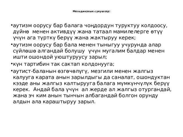  Методикалык сунуштар:   аутизм оорусу бар балага чоңдордун туруктуу колдоосу, дүйнө менен активдүү жана татаал мамилелерге өтүү үчүн ага түрткү берүү жана жактыруу керек; аутизм оорусу бар бала менен тыныгуу учурунда алар сүйлөшө алгандай болушу үчүн мугалим балдар менен ишти ошондой уюштуруусу зарыл; күн тартибин так сактап колдонууга; аутист-баланын өзгөчөлүгү, мезгили менен жалгыз калууга карата анын зарылдыгы да саналат, ошондуктан кээде аны жалгыз калтырууга балага мүмкүнчүлүк берүү керек. Андай бала үчүн ал жерде ал жалгыз отургандай, жана эч ким анын тынчын албагандай болгон орунду алдын ала караштыруу зарыл.     