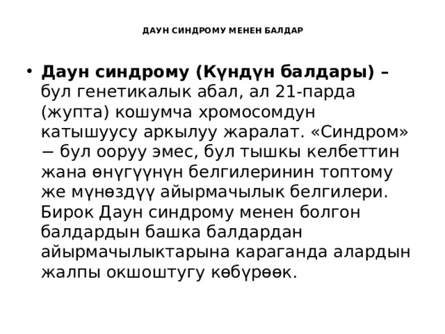  ДАУН СИНДРОМУ МЕНЕН БАЛДАР   Даун синдрому (Күндүн балдары) – бул генетикалык абал, ал 21-парда (жупта) кошумча хромосомдун катышуусу аркылуу жаралат. «Синдром» − бул ооруу эмес, бул тышкы келбеттин жана өнүгүүнүн белгилеринин топтому же мүнөздүү айырмачылык белгилери. Бирок Даун синдрому менен болгон балдардын башка балдардан айырмачылыктарына караганда алардын жалпы окшоштугу көбүрөөк. 