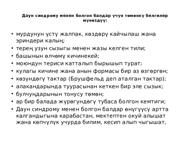  Даун синдрому менен болгон балдар үчүн төмөнкү белгилер мүнөздүү:   мурдунун үстү жалпак, көздөрү кайчылаш жана эриндери калың; терең узун сызыгы менен жазы келген тили; башынын өлчөмү кичинекей; моюндун териси катталып бырышып турат; кулагы кичине жана анын формасы бир аз өзгөргөн; көзүндөгү тактар (Брушфельд деп аталган тактар); алакандарында туурасынан кеткен бир эле сызык; булчуңдарынын тонусу төмөн; ар бир балада жүрөгүндөгү тубаса болгон кемтиги; Даун синдрому менен болгон балдар өнүгүүсү артта калгандыгына карабастан, мектептен окуй алышат жана көпчүлүк учурда билим, кесип алып чыгышат, 