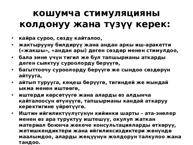 кошумча стимуляцияны колдонуу жана түзүү керек: кайра суроо, сөздү кайталоо, жактырууну билдирүү жана андан аркы иш-аракетти («жакшы», «андан ары) деген сөздөр менен стимулдоо, бала эмне үчүн тигил же бул тапшырманы аткарды деген сыяктуу суроолорду берүүгө, багыттоочу суроолорду берүүгө же сындоо сөздөрүн айтууга, айтып турууга, кеңеш берүүгө, тигиндей же мындай ыкма менен иштөөгө, иштерди көрсөтүүгө жана аларды өз алдынча кайталоосун өтүнүүгө, тапшырманы кандай аткаруу керектигине үйрөтүүгө. Иштин ийгиликтүүлүгүнүн кийинки шарты – ата-энелер менен өз ара туруктуу иштешүү, окулуп жаткан материал боюнча жекече консультацияларды өткөрүү, жетишкендиктери жана ийгиликсиздиктери жөнүндө маалымдоо, аларды жеңүүнүн жолдорун талкулоо жана тандоо.  