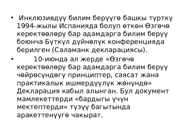  Инклюзивдүү билим берүүгө башкы түрткү 1994-жылы Испанияда болуп өткөн Өзгөчө керектөөлөрү бар адамдарга билим берүү боюнча Бүткүл дүйнөлүк конференцияда берилген (Саламанк декларациясы).  10-июнда ал жерде «Өзгөчө керектөөлөрү бар адамдарга билим берүү чөйрөсүндөгү принциптер, саясат жана практикалык ишмердүүлүк жөнүндө» Декларация кабыл алынган. Бул документ мамлекеттерди «бардыгы үчүн мектептерди» түзүү багытында аракеттенүүгө чакырат. 