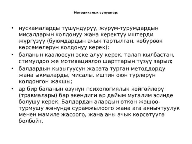  Методикалык сунуштар :   нускамаларды түшүндүрүү, жүрүм-турумдардын мисалдарын колдонуу жана керектүү иштерди жүргүзүү (буюмдардын ачык тартылган, көбүрөөк көрсөмөлөрүн колдонуу керек); баланын каалоосун эске алуу керек, талап кылбастан, стимулдоо же мотивациялоо шарттарын түзүү зарыл; балдардын кызыгуусун жарата турган методдорду жана ыкмаларды, мисалы, иштин оюн түрлөрүн колдонгон жакшы; ар бир баланын өзүнүн психологиялык көйгөйлөрү (травмалары) бар экендиги ар дайым мугалим эсинде болушу керек. Балдардан алардын өткөн жашоо-турмушу жөнүндө сурамжылоого жана ага аянычтуулук менен мамиле жасоого, жана аны ачык көрсөтүүгө болбойт. 