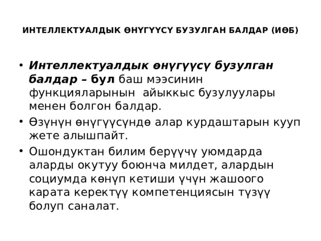  ИНТЕЛЛЕКТУАЛДЫК ӨНҮГҮҮСҮ БУЗУЛГАН БАЛДАР (ИӨБ)   Интеллектуалдык өнүгүүсү бузулган балдар – бул баш мээсинин функцияларынын айыккыс бузулуулары менен болгон  балдар.  Өзүнүн өнүгүүсүндө алар курдаштарын кууп жете алышпайт. Ошондуктан билим берүүчү уюмдарда аларды окутуу боюнча милдет, алардын социумда көнүп кетиши үчүн жашоого карата керектүү компетенциясын түзүү болуп саналат. 