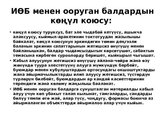 ИӨБ менен ооруган балдардын көңүл коюсу: көңүл коюсу туруксуз, бат эле чыдабай кетүүсү, ашыкча алаксуусу, кыймыл-аракетинин токтотуудан жазылышы байкалат, көңүл коюсунун эркиндигин төмөн деңгээли баланын эркинин сапаттарынын жетишсиз өнүгүшү менен байланышкан, балдар чыдамсыздыгын көрсөтүшөт, сабактын темасына кирбеген суроолорду беришет, кыйкырып чыгышат . Кабыл алуусунун жетишсиз өнүгүшү айлана-чөйрө жана өзү жөнүндө туура элестетүүнү алууга мүмкүндүк бербейт, буюмдар менен кубулуштардын ортосундагы окшоштуктарды жана айырмачылыктарды илип алуусу жетишсиз, түстөрдүн түрлөрүн билбейт, буюмдардын ар кандай касиеттеринин терендиги жана көлөмү жаңылыш бааланат. ИӨБ менен ооруган балдарга сунушталган материалды кабыл алуу үчүн көп убакыт талап кылынат, тамгаларды, сандарды билүу темпи өтө жай, алар түсү, чоңдугу, формасы боюнча аз айырмаланган объекттерди айырмалоо алар үчүн кыйын . 