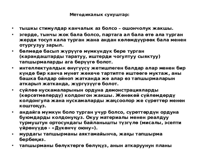  Методикалык сунуштар:   тышкы стимулдар канчалык аз болсо – ошончолук жакшы. эгерде, тынчы жок бала болсо, партага ал бала өтө ала турган жерди тосуп кала турган жана андан көлөмдүүрөөк бала менен отургузуу зарыл. бөлмөдө басып жүрүүгө мүмкүндүк бере турган (карандаштарды таратуу, иштерди чогултуу сыяктуу) тапшырмаларды ага берүүгө болот. интеллектуалдык өнүгүүсү жетишпеген балдар алар менен бир күндө бир канча мүнөт жекече тартипте иштөөгө муктаж, аны башка балдар ойноп жатканда же алар өз тапшырмаларын аткарып жатканда, жүргүзүүгө болот. сүйлөө нускамаларынын ордуна демонстрацияларды (көрсөтмөлөрдү) колдонгон жакшы. Жөнөкөй сүйлөмдөрдү колдонгула жана нускамаларды жаңсоолор же сүрөттөр менен коштоңуз. андайга мүмкүн боло турган учур болсо, сүрөттөрдүн ордуна буюмдарды колдонуңуз. Окуу материалы менен реалдуу турмуштун ортосундагы байланышты түзгүлө (мисалы, эсепти үйрөнүүдө - «Дүкөнчү оюну»). мурдагы тапшырманы аяктамайынча, жаңы тапшырма бербеңиз. тапшырманы бөлүктөргө бөлүңүз, анын аткаруунун планы боюнча «бир сыйра карап чыгыңыз».  