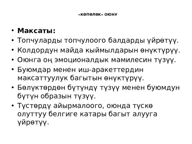  «КӨПӨЛӨК» ОЮНУ   Максаты: Топчуларды топчулоого балдарды үйрөтүү. Колдордун майда кыймылдарын өнүктүрүү. Оюнга оң эмоционалдык мамилесин түзүү. Буюмдар менен иш-аракеттердин максаттуулук багытын өнүктүрүү. Бөлүктөрдөн бүтүндү түзүү менен буюмдун бүтүн образын түзүү. Түстөрдү айырмалоого, оюнда түскө олуттуу белгиге катары багыт алууга үйрөтүү. 