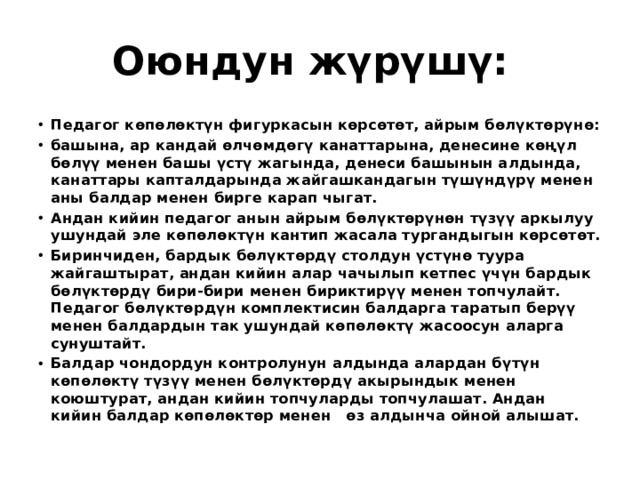 Оюндун жүрүшү:  Педагог көпөлөктүн фигуркасын көрсөтөт, айрым бөлүктөрүнө: башына, ар кандай өлчөмдөгү канаттарына, денесине көңүл бөлүү менен башы үстү жагында, денеси башынын алдында, канаттары капталдарында жайгашкандагын түшүндүрү менен аны балдар менен бирге карап чыгат. Андан кийин педагог анын айрым бөлүктөрүнөн түзүү аркылуу ушундай эле көпөлөктүн кантип жасала тургандыгын көрсөтөт. Биринчиден, бардык бөлүктөрдү столдун үстүнө туура жайгаштырат, андан кийин алар чачылып кетпес үчүн бардык бөлүктөрдү бири-бири менен бириктирүү менен топчулайт. Педагог бөлүктөрдүн комплектисин балдарга таратып берүү менен балдардын так ушундай көпөлөктү жасоосун аларга сунуштайт. Балдар чондордун контролунун алдында алардан бүтүн көпөлөктү түзүү менен бөлүктөрдү акырындык менен коюштурат, андан кийин топчуларды топчулашат. Андан кийин балдар көпөлөктөр менен өз алдынча ойной алышат. 