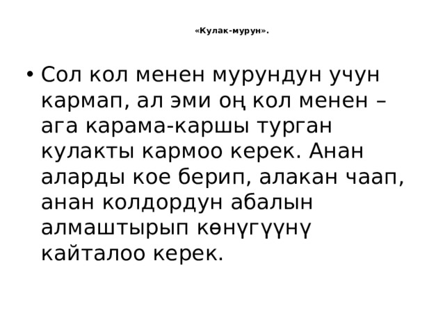   «Кулак-мурун».   Сол кол менен мурундун учун кармап, ал эми оң кол менен – ага карама-каршы турган кулакты кармоо керек. Анан аларды кое берип, алакан чаап, анан колдордун абалын алмаштырып көнүгүүнү кайталоо керек.   