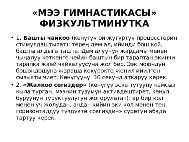 «МЭЭ ГИМНАСТИКАСЫ» ФИЗКУЛЬТМИНУТКА 1 . Башты чайкоо (көнүгүү ой-жүгүртүү процесстерин стимулдаштырат): терең дем ал, ийинди бош кой, башты алдыга ташта. Дем алуунун жардамы менен чыңалуу кеткенге чейин баштын бир тараптан экинчи тарапка жаай чайкалуусуна жол бер. Ээк моюндун бошоңдошуна жараша көкүрөктө жеңил ийилген сызыкты чиет. Көнүгүүнү 30 секунд аткаруу керек. 2. «Жалкоо сегиздер» (көнүгүү эске тутууну камсыз кыла турган, мээнин түзүмүн активдештирет, көңүл буруунун туруктуулугун жогорулатат): ар бир кол менен үч жолудан, андан кийин эки кол менен тең, горизонталдуу түздүктө «сегиздин» сүрөтүн абада тартуу керек. 