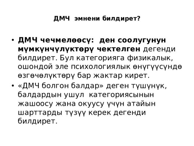  ДМЧ эмнени билдирет?   ДМЧ чечмелөөсү: ден соолугунун мүмкүнчүлүктөрү чектелген дегенди билдирет. Бул категорияга физикалык, ошондой эле психологиялык өнүгүүсүндө өзгөчөлүктөрү бар жактар кирет. «ДМЧ болгон балдар» деген түшүнүк, балдардын ушул категориясынын жашоосу жана окуусу үчүн атайын шарттарды түзүү керек дегенди билдирет. 