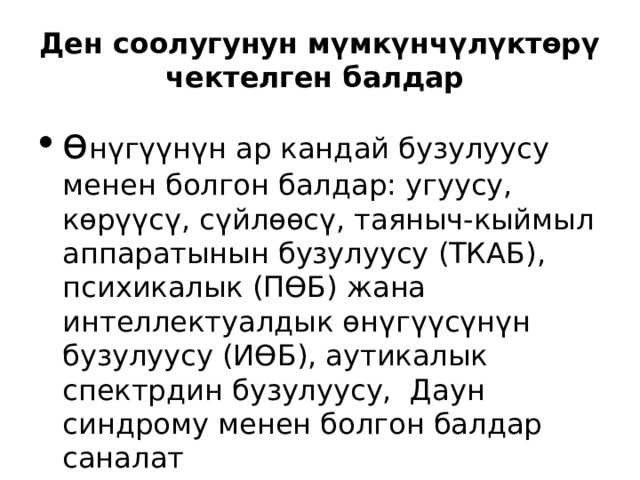 Ден соолугунун мүмкүнчүлүктөрү чектелген балдар ө н ү г үү н ү н ар кандай бузулуусу менен болгон балдар: угуусу, көр үү с ү , с ү йлөөс ү , таяныч-кыймыл аппаратынын бузулуусу (ТКАБ), психикалык (ПӨБ) жана интеллектуалдык өн ү г үү с ү н ү н бузулуусу (ИӨБ), аутикалык спектрдин бузулуусу, Даун синдрому менен болгон балдар саналат 