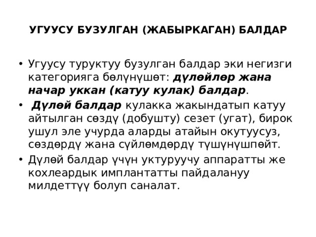  УГУУСУ БУЗУЛГАН (ЖАБЫРКАГАН) БАЛДАР   Угуусу туруктуу бузулган балдар эки негизги категорияга бөлүнүшөт: дүлөйлөр жана начар уккан (катуу кулак) балдар .  Дүлөй балдар кулакка жакындатып катуу айтылган сөздү (добушту) сезет (угат), бирок ушул эле учурда аларды атайын окутуусуз, сөздөрдү жана сүйлөмдөрдү түшүнүшпөйт.   Дүлөй балдар үчүн уктуруучу аппаратты же кохлеардык имплантатты пайдалануу милдеттүү болуп саналат. 