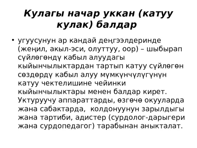 Кулагы начар уккан (катуу кулак) балдар угуусунун ар кандай деңгээлдеринде (жеңил, акыл-эси, олуттуу, оор) – шыбырап сүйлөгөндү кабыл алуудагы кыйынчылыктардан тартып катуу сүйлөгөн сөздөрдү кабыл алуу мүмкүнчүлүгүнүн катуу чектелишине чейинки кыйынчылыктары менен балдар кирет. Уктуруучу аппараттарды, өзгөчө окууларда жана сабактарда, колдонуунун зарылдыгы жана тартиби, адистер (сурдолог-дарыгери жана сурдопедагог) тарабынан аныкталат. 