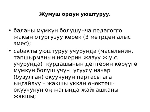  Жумуш ордун уюштуруу.   баланы мүмкүн болушунча педагогго жакын отургузуу керек (3 метрден алыс эмес); сабакты уюштуруу учурунда (маселенин, тапшырманын номерин жазуу ж.у.с. учурунда) курдашынын дептерин көрүүгө мүмкүн болуш үчүн угуусу начар (бузулган) окуучунун партасы ага ыңгайлуу – жакшы уккан өнөктөш-окуучунун оң жагында жайгашканы жакшы; 