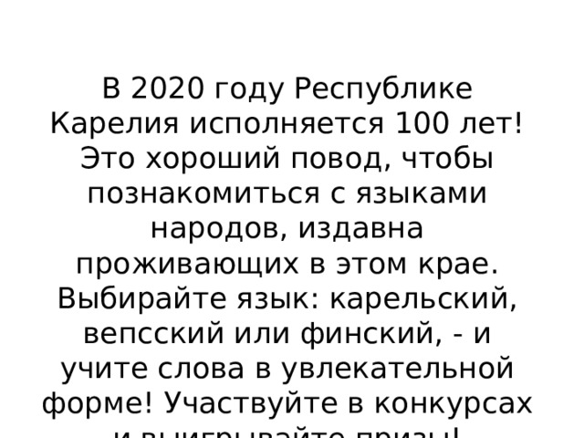 В 2020 году Республике Карелия исполняется 100 лет! Это хороший повод, чтобы познакомиться с языками народов, издавна проживающих в этом крае.  Выбирайте язык: карельский, вепсский или финский, - и учите слова в увлекательной форме! Участвуйте в конкурсах и выигрывайте призы!    