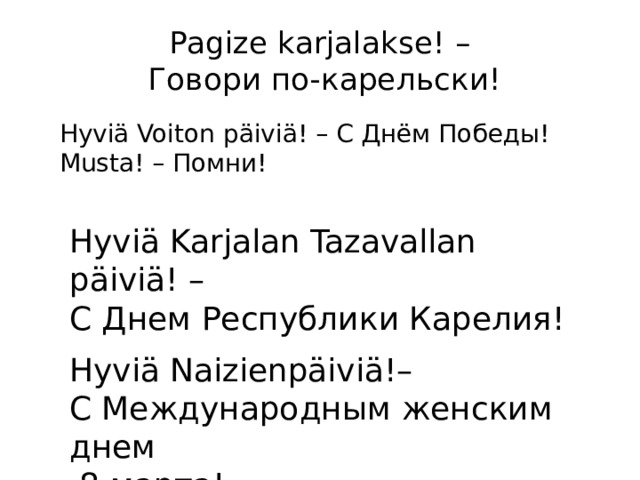 Pagize karjalakse! –  Говори по-карельски! Hyviä Voiton päiviä! – С Днём Победы!  Musta! – Помни! Hyviä Karjalan Tazavallan päiviä! – С Днем Республики Карелия! Hyviä Naizienpäiviä!– С Международным женским днем  8 марта! 