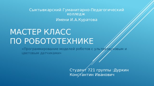 Сыктывкарский Гуманитарно-Педагогический колледж Имени И.А.Куратова Мастер класс  по РОБОТОТЕХНИКЕ «Программирование моделей роботов с ультразвуковым и цветовым датчиками» Студент 721 группы :Дуркин Константин Иванович 