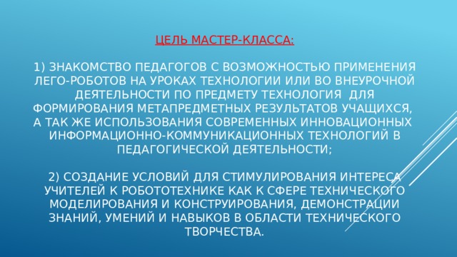   Цель мастер-класса:   1) знакомство педагогов с возможностью применения лего-роботов на уроках технологии или во внеурочной деятельности по предмету технология для формирования метапредметных результатов учащихся, а так же использования современных инновационных информационно-коммуникационных технологий в педагогической деятельности;   2) создание условий для стимулирования интереса учителей к робототехнике как к сфере технического моделирования и конструирования, демонстрации знаний, умений и навыков в области технического творчества.   