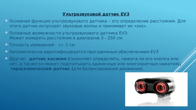 Ультразвуковой датчик EV3 Основная функция ультразвукового датчика – это определение расстояния. Для этого датчик испускает звуковые волны и принимает их «эхо». Основные возможности ультразвукового датчика EV3:  Может измерять расстояние в диапазоне 3 - 250 см. Точность измерений : +/- 1 см Автоматически идентифицируется программным обеспечением EV3 Другие:   датчик касания ( позволяет определить, нажата ли его кнопка или нет, а также он может подсчитывать одиночные или многократные нажатия) ,   гироскопический датчик ( для балансирования движения). 