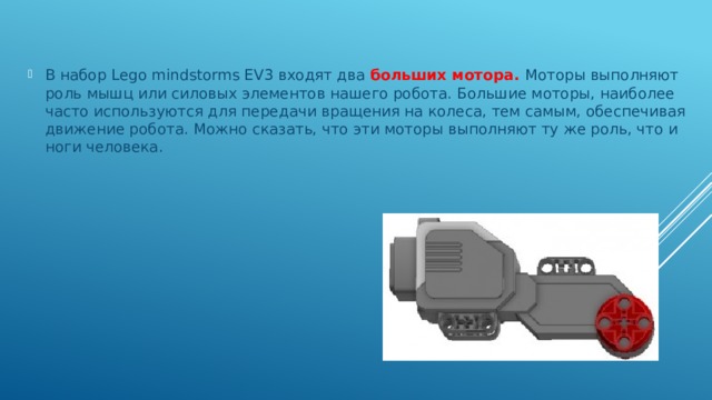 В набор Lego mindstorms EV3 входят два больших мотора. Моторы выполняют роль мышц или силовых элементов нашего робота. Большие моторы, наиболее часто используются для передачи вращения на колеса, тем самым, обеспечивая движение робота. Можно сказать, что эти моторы выполняют ту же роль, что и ноги человека. 