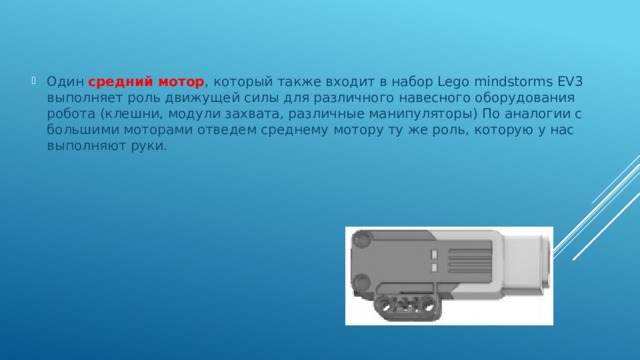 Один средний мотор , который также входит в набор Lego mindstorms EV3 выполняет роль движущей силы для различного навесного оборудования робота (клешни, модули захвата, различные манипуляторы) По аналогии с большими моторами отведем среднему мотору ту же роль, которую у нас выполняют руки. 