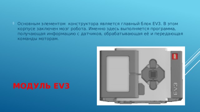 Основным элементом конструктора является главный блок EV3. В этом корпусе заключен мозг робота. Именно здесь выполняется программа, получающая информацию с датчиков, обрабатывающая её и передающая команды моторам. Модуль  EV3 