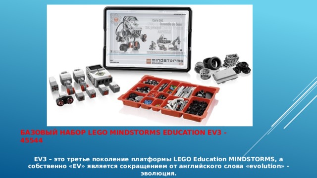   Базовый набор LEGO Mindstorms Education EV3 - 45544   EV3 – это третье поколение платформы LEGO Education MINDSTORMS, а собственно «EV» является сокращением от английского слова «evolution» - эволюция. 