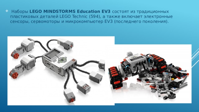  Наборы LEGO MINDSTORMS Education EV3 состоят из традиционных пластиковых деталей LEGO Technic (594), а также включает электронные сенсоры, сервомоторы и микрокомпьютер EV3 (последнего поколения).  