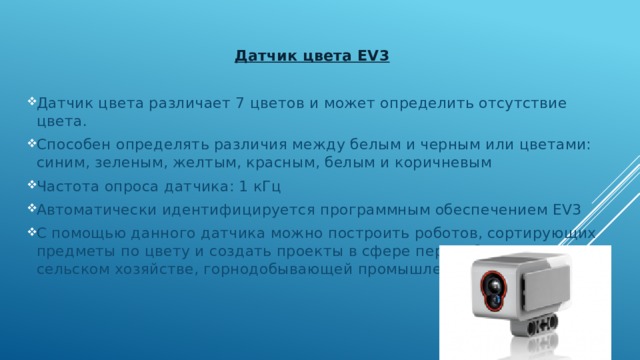  Датчик цвета EV3 Датчик цвета различает 7 цветов и может определить отсутствие цвета. Способен определять различия между белым и черным или цветами: синим, зеленым, желтым, красным, белым и коричневым Частота опроса датчика: 1 кГц Автоматически идентифицируется программным обеспечением EV3 С помощью данного датчика можно построить роботов, сортирующих предметы по цвету и создать проекты в сфере переработки отходов, сельском хозяйстве, горнодобывающей промышленности. 