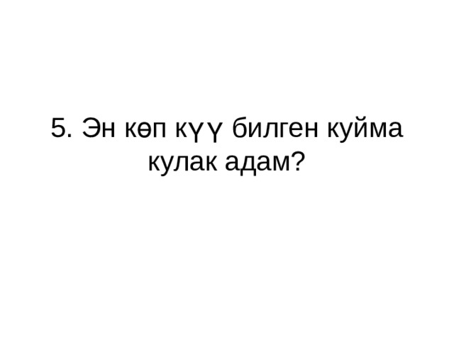 5. Эн көп күү билген куйма кулак адам? 