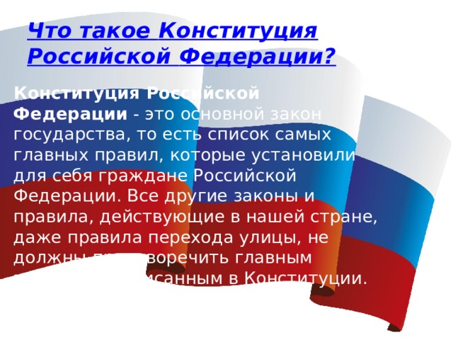 Что такое Конституция  Российской Федерации? Конституция Российской Федерации  - это основной закон государства, то есть список самых главных правил, которые установили для себя граждане Российской Федерации. Все другие законы и правила, действующие в нашей стране, даже правила перехода улицы, не должны противоречить главным правилам, записанным в Конституции. 